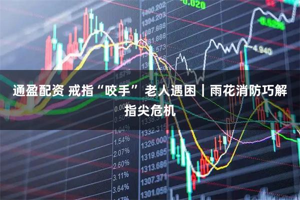 通盈配资 戒指“咬手” 老人遇困｜雨花消防巧解指尖危机